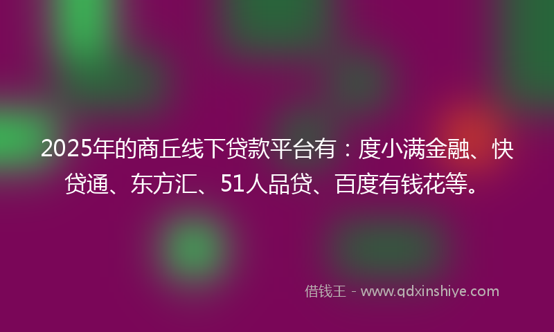 2025年的商丘线下贷款平台有：度小满金融、快贷通、东方汇、51人品贷、百度有钱花等。