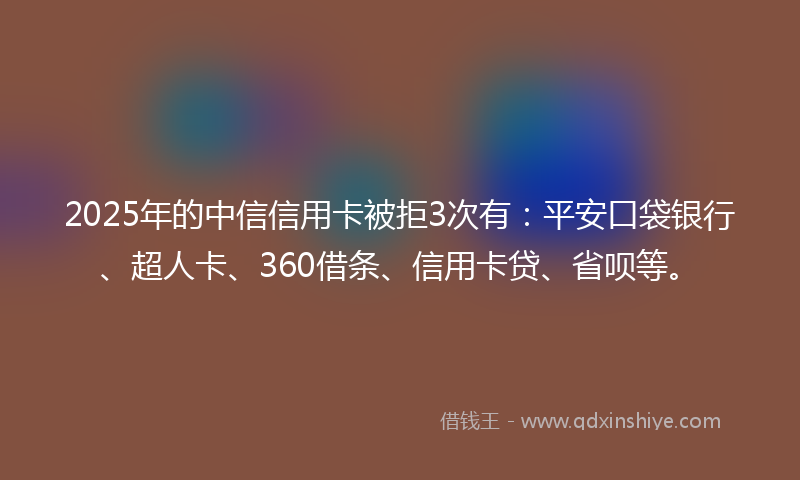 2025年的中信信用卡被拒3次有：平安口袋银行、超人卡、360借条、信用卡贷、省呗等。