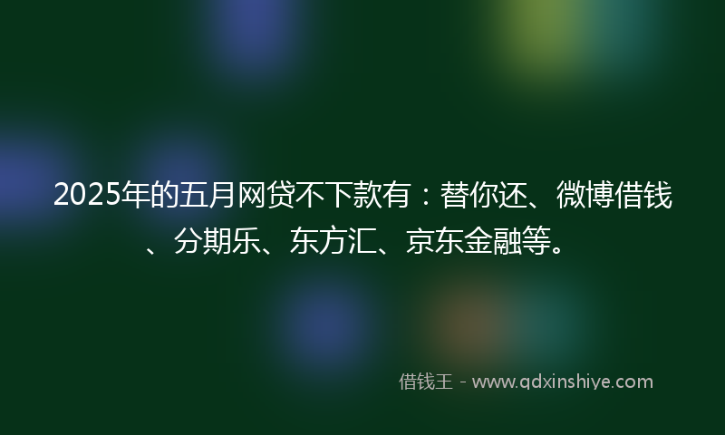 2025年的五月网贷不下款有：替你还、微博借钱、分期乐、东方汇、京东金融等。