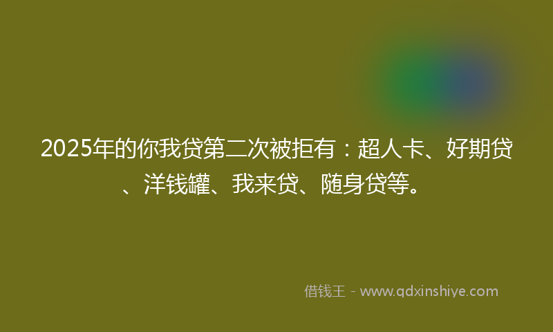 2025年的你我贷第二次被拒有：超人卡、好期贷、洋钱罐、我来贷、随身贷等。