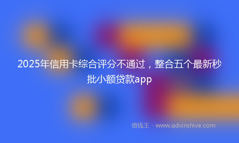 2025年信用卡综合评分不通过，整合五个最新秒批小额贷款app