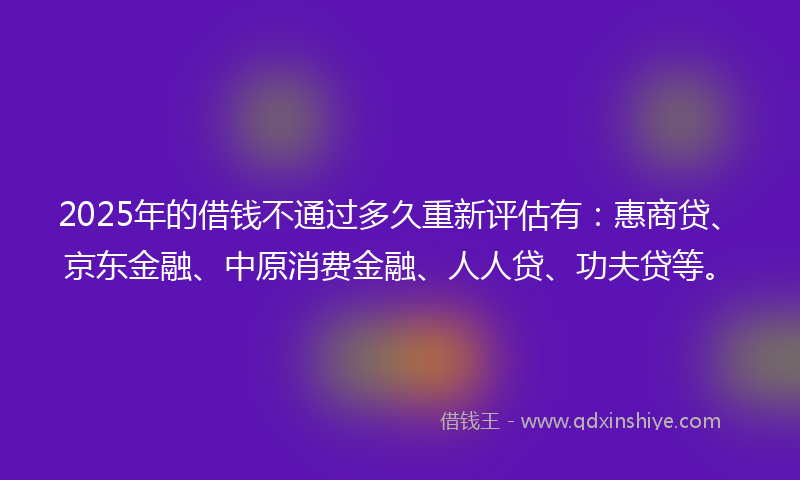 2025年的借钱不通过多久重新评估有：惠商贷、京东金融、中原消费金融、人人贷、功夫贷等。