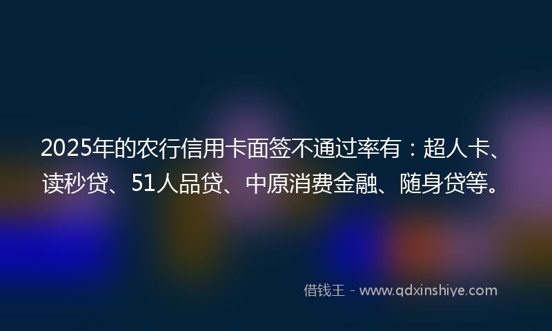 2025年的农行信用卡面签不通过率有：超人卡、读秒贷、51人品贷、中原消费金融、随身贷等。