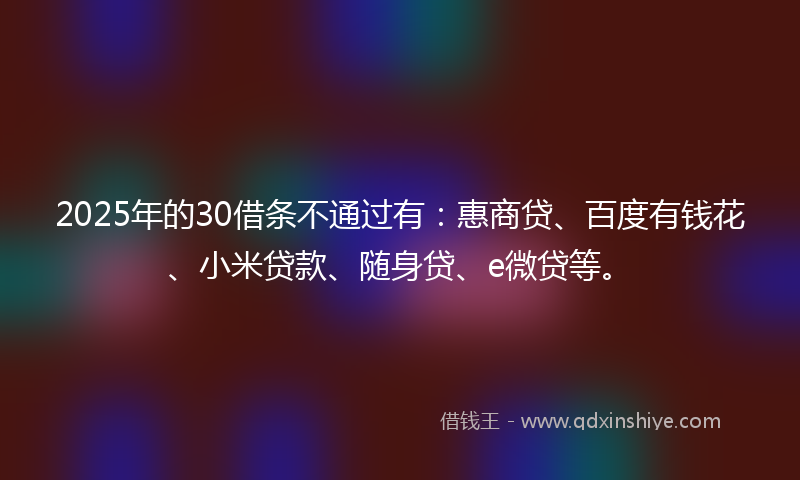 2025年的30借条不通过有：惠商贷、百度有钱花、小米贷款、随身贷、e微贷等。