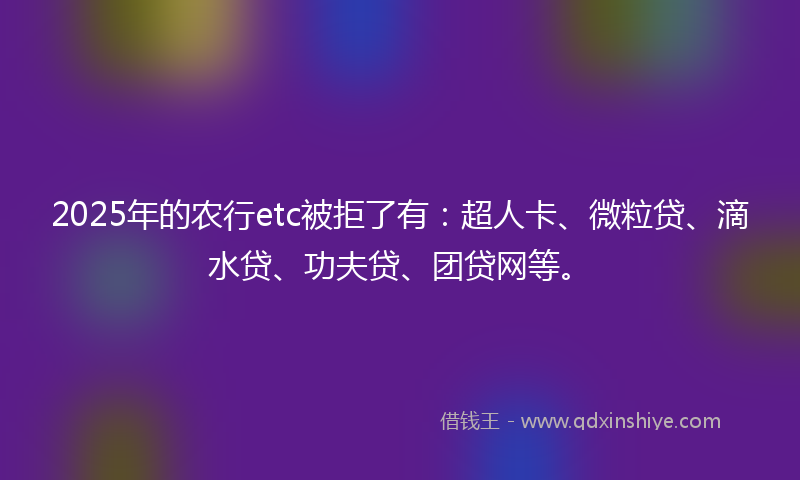 2025年的农行etc被拒了有：超人卡、微粒贷、滴水贷、功夫贷、团贷网等。