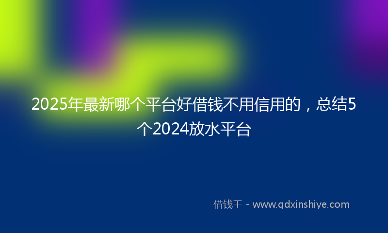 2025年最新哪个平台好借钱不用信用的，总结5个2024放水平台