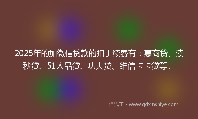 2025年的加微信贷款的扣手续费有：惠商贷、读秒贷、51人品贷、功夫贷、维信卡卡贷等。