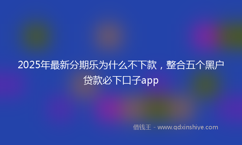 2025年最新分期乐为什么不下款，整合五个黑户贷款必下口子app