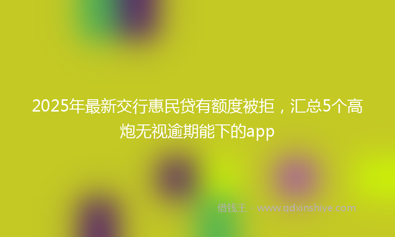 2025年最新交行惠民贷有额度被拒，汇总5个高炮无视逾期能下的app