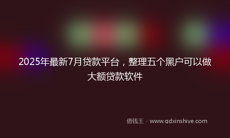 2025年最新7月贷款平台，整理五个黑户可以做大额贷款软件