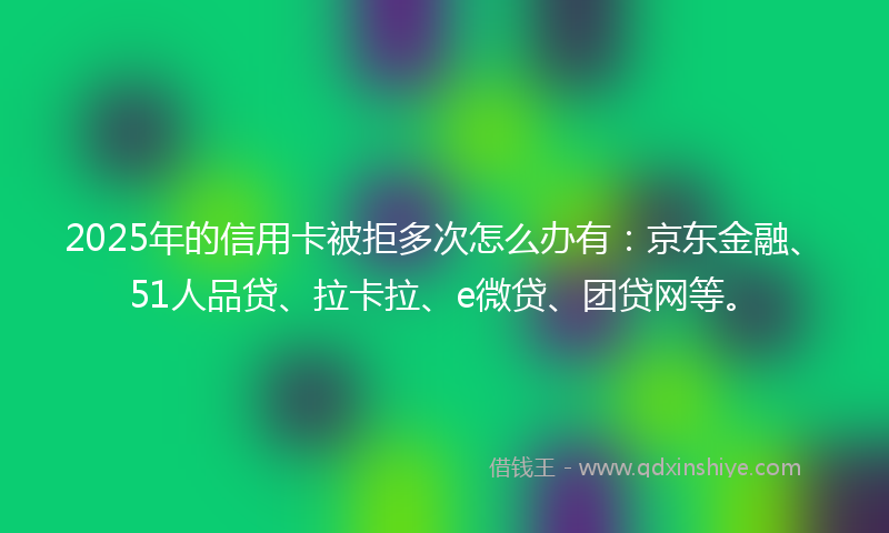 2025年的信用卡被拒多次怎么办有：京东金融、51人品贷、拉卡拉、e微贷、团贷网等。