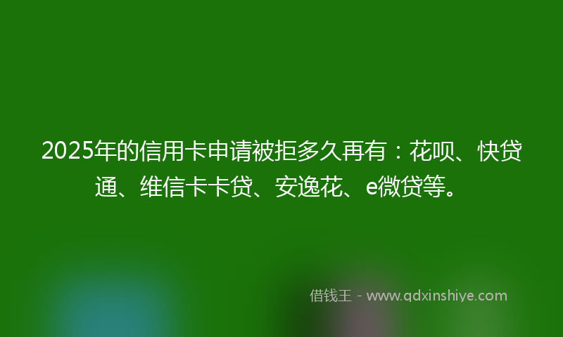 2025年的信用卡申请被拒多久再有：花呗、快贷通、维信卡卡贷、安逸花、e微贷等。