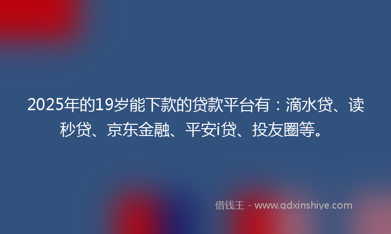 2025年的19岁能下款的贷款平台有：滴水贷、读秒贷、京东金融、平安i贷、投友圈等。