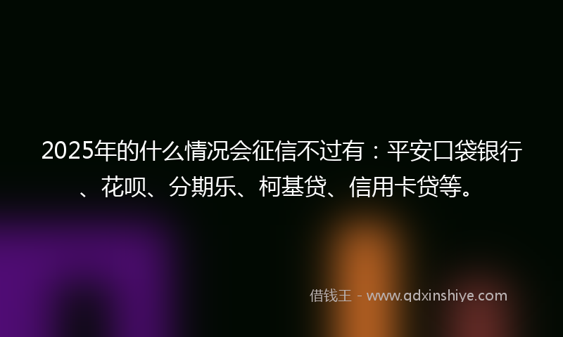 2025年的什么情况会征信不过有：平安口袋银行、花呗、分期乐、柯基贷、信用卡贷等。