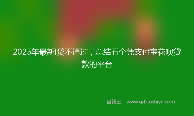 2025年最新i贷不通过，总结五个凭支付宝花呗贷款的平台