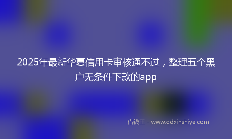 2025年最新华夏信用卡审核通不过，整理五个黑户无条件下款的app
