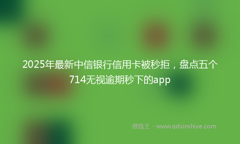 2025年最新中信银行信用卡被秒拒，盘点五个714无视逾期秒下的app
