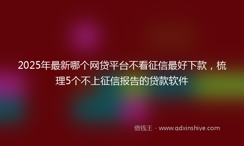 2025年最新哪个网贷平台不看征信最好下款，梳理5个不上征信报告的贷款软件