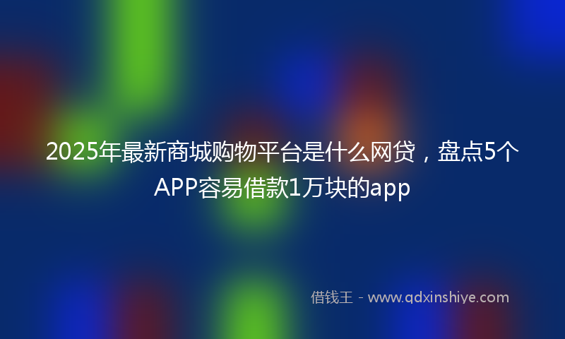 2025年最新商城购物平台是什么网贷，盘点5个APP容易借款1万块的app
