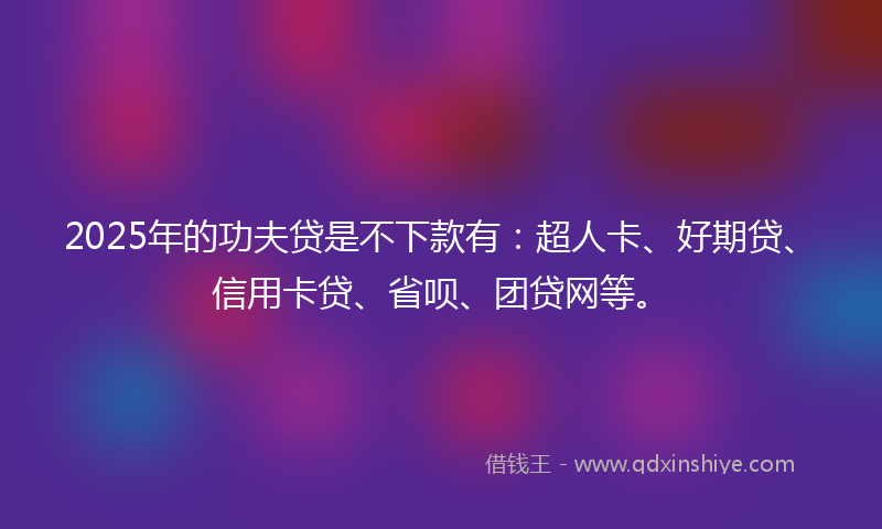 2025年的功夫贷是不下款有：超人卡、好期贷、信用卡贷、省呗、团贷网等。