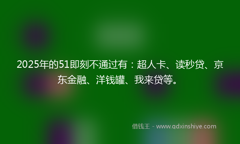 2025年的51即刻不通过有：超人卡、读秒贷、京东金融、洋钱罐、我来贷等。