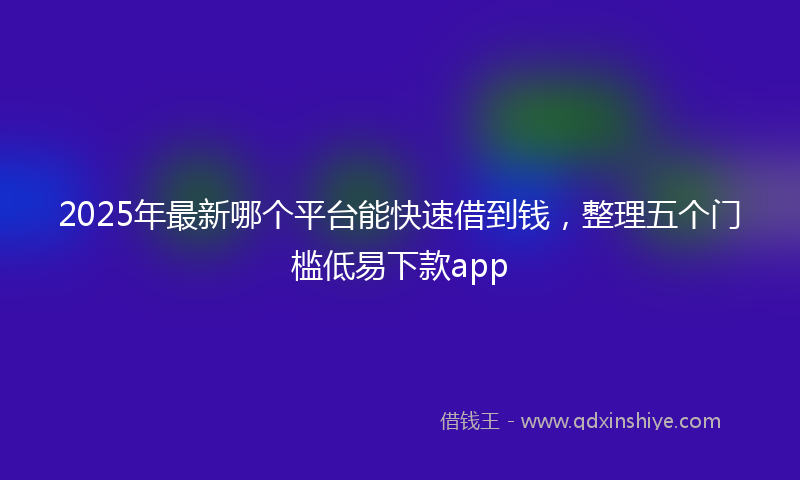 2025年最新哪个平台能快速借到钱，整理五个门槛低易下款app