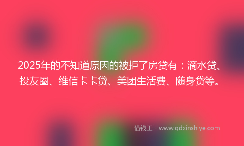 2025年的不知道原因的被拒了房贷有：滴水贷、投友圈、维信卡卡贷、美团生活费、随身贷等。