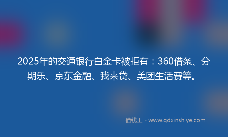 2025年的交通银行白金卡被拒有：360借条、分期乐、京东金融、我来贷、美团生活费等。