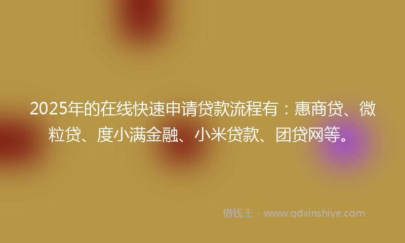 2025年的在线快速申请贷款流程有：惠商贷、微粒贷、度小满金融、小米贷款、团贷网等。
