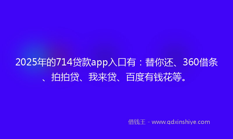 2025年的714贷款app入口有：替你还、360借条、拍拍贷、我来贷、百度有钱花等。