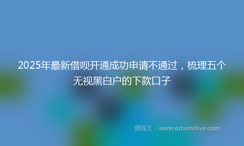 2025年最新借呗开通成功申请不通过，梳理五个无视黑白户的下款口子