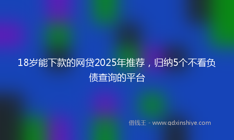 18岁能下款的网贷2025年推荐，归纳5个不看负债查询的平台