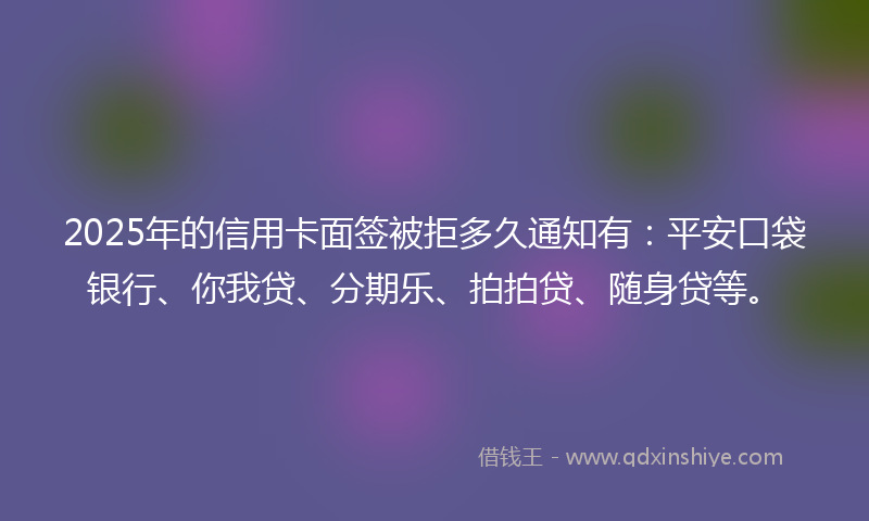 2025年的信用卡面签被拒多久通知有：平安口袋银行、你我贷、分期乐、拍拍贷、随身贷等。