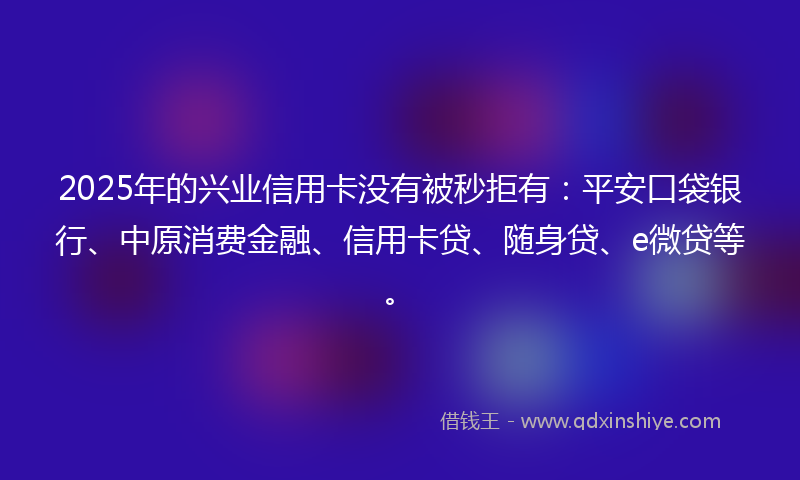2025年的兴业信用卡没有被秒拒有：平安口袋银行、中原消费金融、信用卡贷、随身贷、e微贷等。