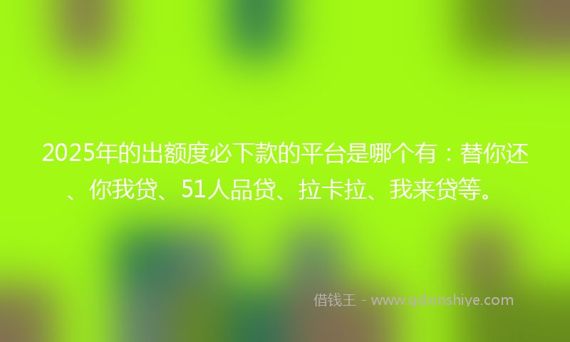 2025年的出额度必下款的平台是哪个有：替你还、你我贷、51人品贷、拉卡拉、我来贷等。
