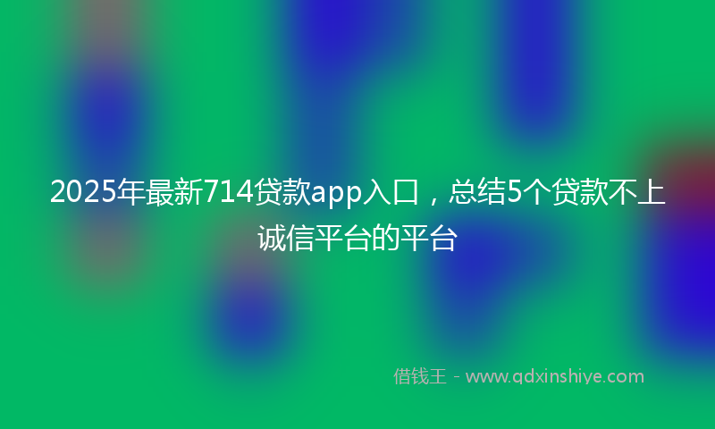 2025年最新714贷款app入口，总结5个贷款不上诚信平台的平台