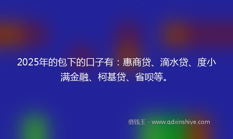 2025年的包下的口子有：惠商贷、滴水贷、度小满金融、柯基贷、省呗等。