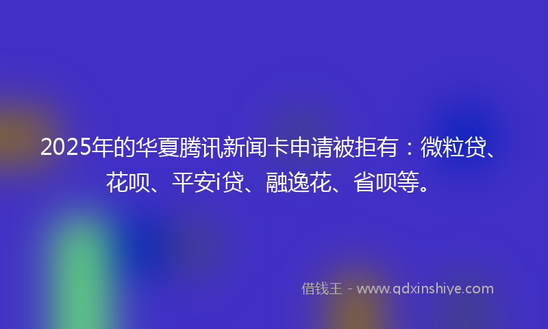 2025年的华夏腾讯新闻卡申请被拒有：微粒贷、花呗、平安i贷、融逸花、省呗等。