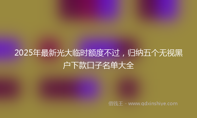 2025年最新光大临时额度不过，归纳五个无视黑户下款口子名单大全