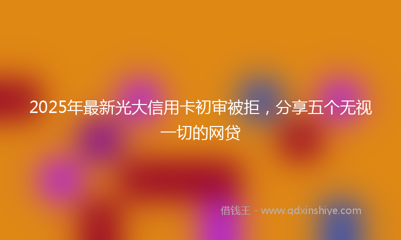 2025年最新光大信用卡初审被拒，分享五个无视一切的网贷