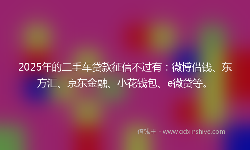 2025年的二手车贷款征信不过有：微博借钱、东方汇、京东金融、小花钱包、e微贷等。