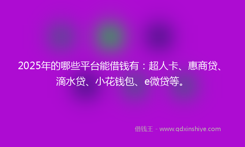 2025年的哪些平台能借钱有：超人卡、惠商贷、滴水贷、小花钱包、e微贷等。