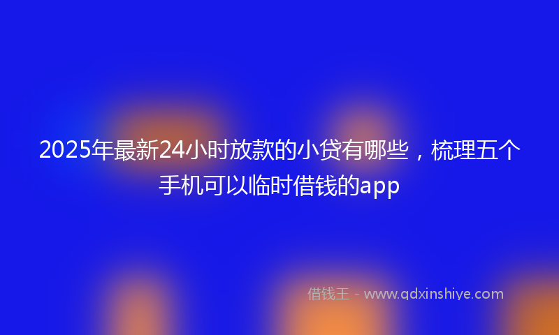 2025年最新24小时放款的小贷有哪些，梳理五个手机可以临时借钱的app