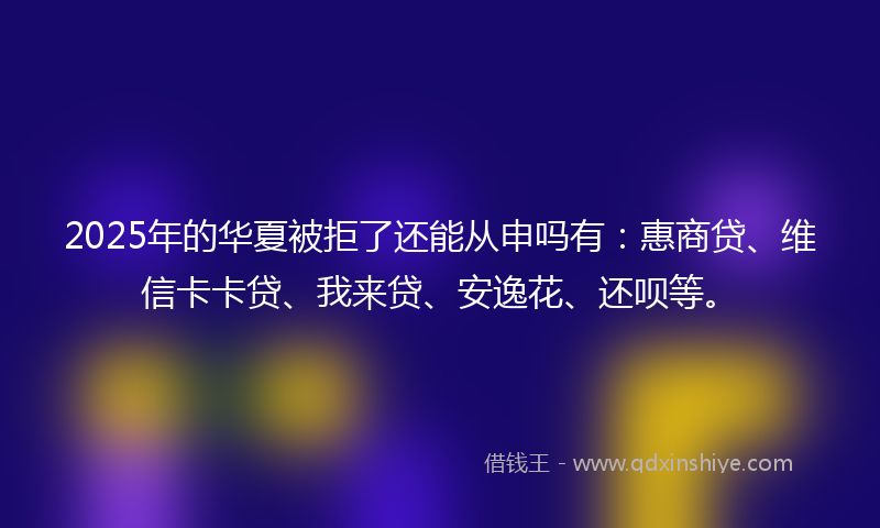 2025年的华夏被拒了还能从申吗有：惠商贷、维信卡卡贷、我来贷、安逸花、还呗等。