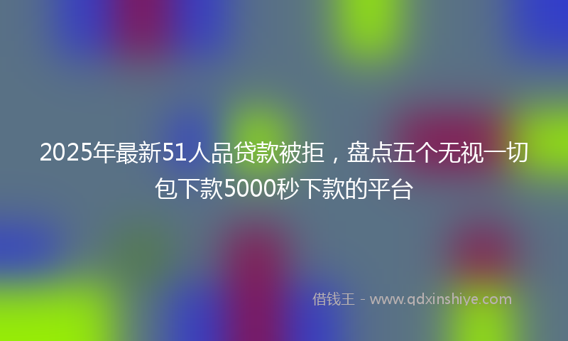 2025年最新51人品贷款被拒，盘点五个无视一切包下款5000秒下款的平台