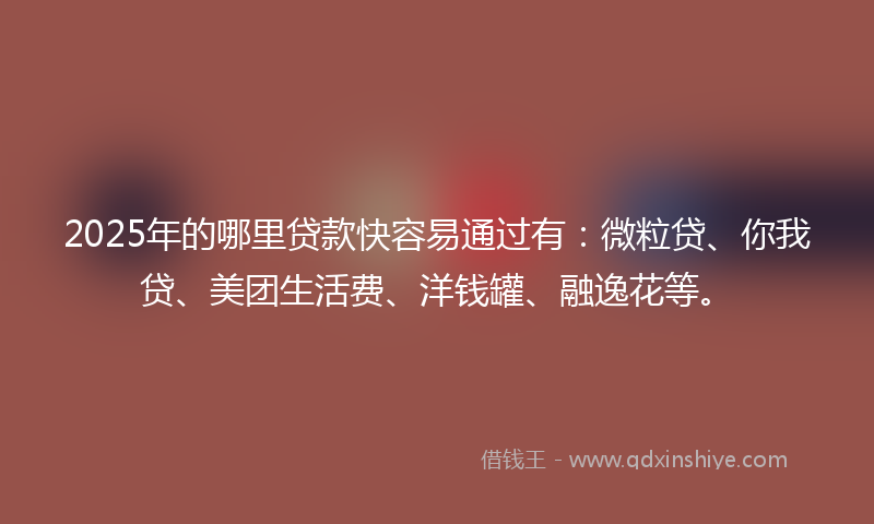 2025年的哪里贷款快容易通过有：微粒贷、你我贷、美团生活费、洋钱罐、融逸花等。