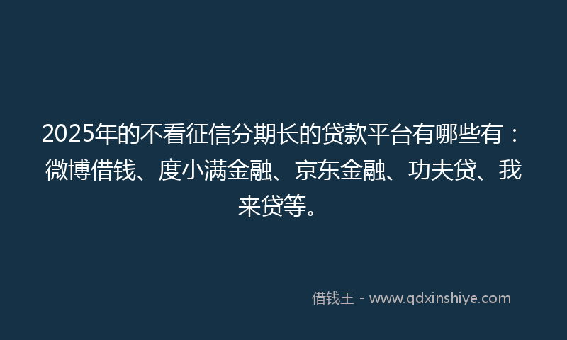2025年的不看征信分期长的贷款平台有哪些有：微博借钱、度小满金融、京东金融、功夫贷、我来贷等。