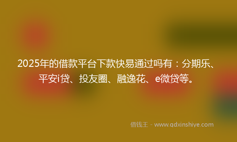 2025年的借款平台下款快易通过吗有：分期乐、平安i贷、投友圈、融逸花、e微贷等。