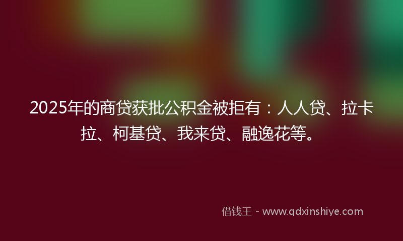 2025年的商贷获批公积金被拒有：人人贷、拉卡拉、柯基贷、我来贷、融逸花等。