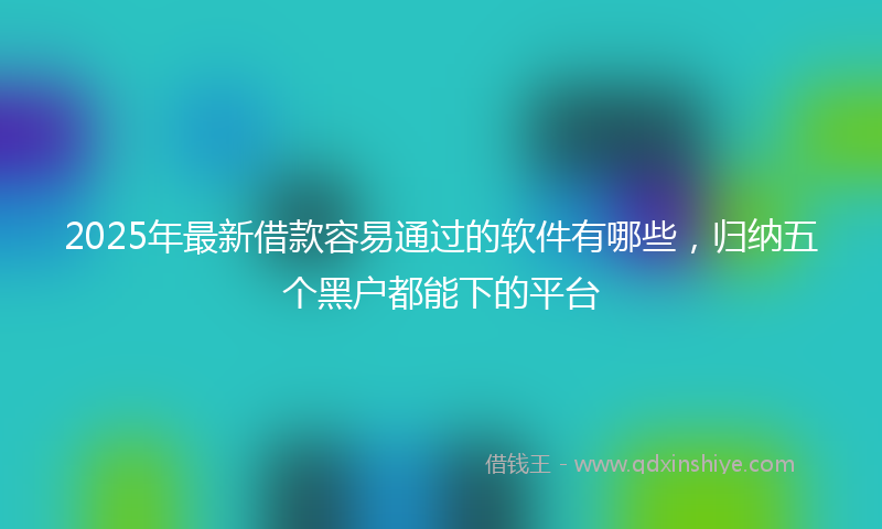 2025年最新借款容易通过的软件有哪些，归纳五个黑户都能下的平台